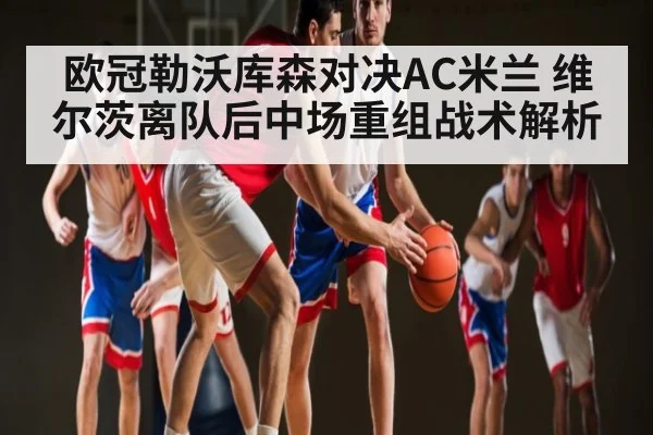 欧冠勒沃库森对决AC米兰 维尔茨离队后中场重组战术解析