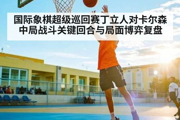 国际象棋超级巡回赛丁立人对卡尔森中局战斗关键回合与局面博弈复盘